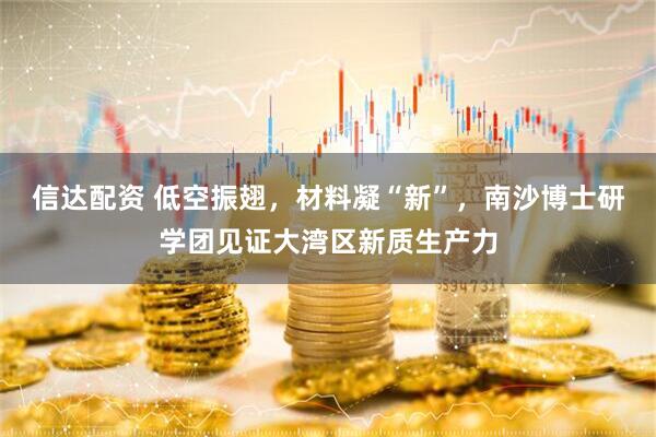 信达配资 低空振翅，材料凝“新”，南沙博士研学团见证大湾区新质生产力