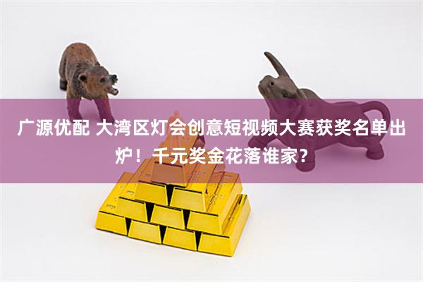 广源优配 大湾区灯会创意短视频大赛获奖名单出炉！千元奖金花落谁家？