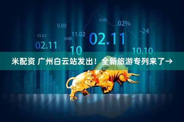 米配资 广州白云站发出！全新旅游专列来了→